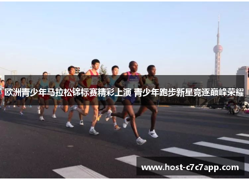 欧洲青少年马拉松锦标赛精彩上演 青少年跑步新星竞逐巅峰荣耀 欧洲青少年马拉松锦标赛精彩上演 青少年跑步新星竞逐巅峰荣耀